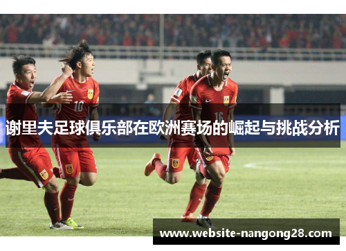 谢里夫足球俱乐部在欧洲赛场的崛起与挑战分析 谢里夫足球俱乐部在欧洲赛场的崛起与挑战分析
