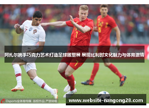 阿扎尔携手巧克力艺术打造足球雕塑展 展现比利时文化魅力与体育激情 阿扎尔携手巧克力艺术打造足球雕塑展 展现比利时文化魅力与体育激情