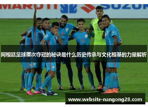 阿根廷足球屡次夺冠的秘诀是什么历史传承与文化根基的力量解析 阿根廷足球屡次夺冠的秘诀是什么历史传承与文化根基的力量解析