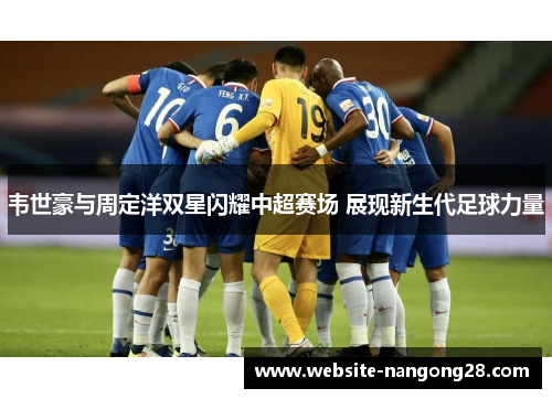 韦世豪与周定洋双星闪耀中超赛场 展现新生代足球力量 韦世豪与周定洋双星闪耀中超赛场 展现新生代足球力量