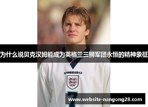 为什么说贝克汉姆能成为英格兰三狮军团永恒的精神象征 为什么说贝克汉姆能成为英格兰三狮军团永恒的精神象征