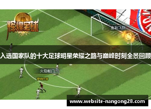 入选国家队的十大足球明星荣耀之路与巅峰时刻全景回顾 入选国家队的十大足球明星荣耀之路与巅峰时刻全景回顾
