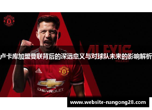 卢卡库加盟曼联背后的深远意义与对球队未来的影响解析