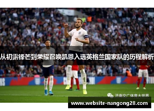 从初露锋芒到荣耀召唤凯恩入选英格兰国家队的历程解析 从初露锋芒到荣耀召唤凯恩入选英格兰国家队的历程解析