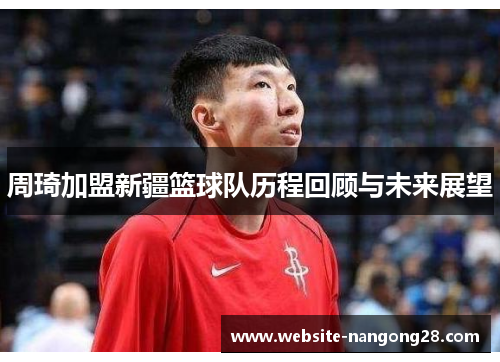 周琦加盟新疆篮球队历程回顾与未来展望 周琦加盟新疆篮球队历程回顾与未来展望