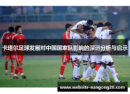 卡塔尔足球发展对中国国家队影响的深远分析与启示 卡塔尔足球发展对中国国家队影响的深远分析与启示