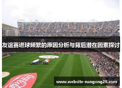 友谊赛进球频繁的原因分析与背后潜在因素探讨 友谊赛进球频繁的原因分析与背后潜在因素探讨