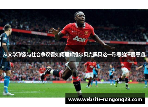 从文学形象与社会争议看如何理解维尔贝克黑贝这一称号的深层意涵 从文学形象与社会争议看如何理解维尔贝克黑贝这一称号的深层意涵