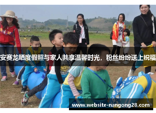 安赛龙晒度假照与家人共享温馨时光，粉丝纷纷送上祝福