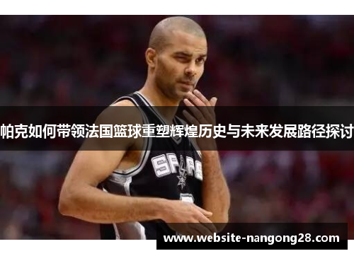 帕克如何带领法国篮球重塑辉煌历史与未来发展路径探讨