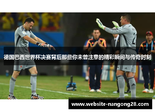 德国巴西世界杯决赛背后那些你未曾注意的精彩瞬间与传奇时刻