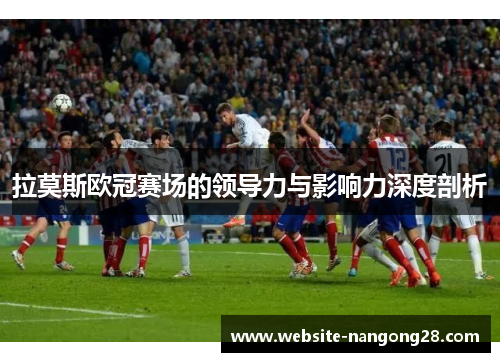 拉莫斯欧冠赛场的领导力与影响力深度剖析